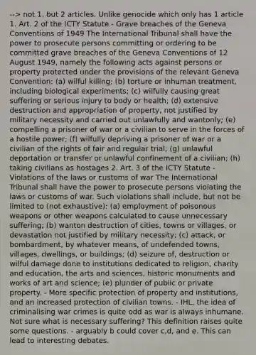 --> not 1, but 2 articles. Unlike genocide which only has 1 article 1. Art. 2 of the ICTY Statute - Grave breaches of the Geneva Conventions of 1949 The International Tribunal shall have the power to prosecute persons committing or ordering to be committed grave breaches of the Geneva Conventions of 12 August 1949, namely the following acts against persons or property protected under the provisions of the relevant Geneva Convention: (a) wilful killing; (b) torture or inhuman treatment, including biological experiments; (c) wilfully causing great suffering or serious injury to body or health; (d) extensive destruction and appropriation of property, not justified by military necessity and carried out unlawfully and wantonly; (e) compelling a prisoner of war or a civilian to serve in the forces of a hostile power; (f) wilfully depriving a prisoner of war or a civilian of the rights of fair and regular trial; (g) unlawful deportation or transfer or unlawful confinement of a civilian; (h) taking civilians as hostages 2. Art. 3 of the ICTY Statute - Violations of the laws or customs of war The International Tribunal shall have the power to prosecute persons violating the laws or customs of war. Such violations shall include, but not be limited to (not exhaustive): (a) employment of poisonous weapons or other weapons calculated to cause unnecessary suffering; (b) wanton destruction of cities, towns or villages, or devastation not justified by military necessity; (c) attack, or bombardment, by whatever means, of undefended towns, villages, dwellings, or buildings; (d) seizure of, destruction or wilful damage done to institutions dedicated to religion, charity and education, the arts and sciences, historic monuments and works of art and science; (e) plunder of public or private property. - More specific protection of property and institutions, and an increased protection of civilian towns. - IHL, the idea of criminalising war crimes is quite odd as war is always inhumane. Not sure what is necessary suffering? This definition raises quite some questions. - arguably b could cover c,d, and e. This can lead to interesting debates.