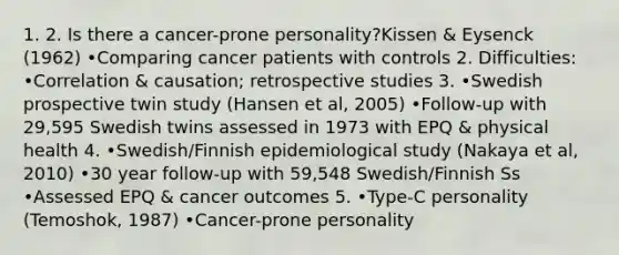 1. 2. Is there a cancer-prone personality?Kissen & Eysenck (1962) •Comparing cancer patients with controls 2. Difficulties: •Correlation & causation; retrospective studies 3. •Swedish prospective twin study (Hansen et al, 2005) •Follow-up with 29,595 Swedish twins assessed in 1973 with EPQ & physical health 4. •Swedish/Finnish epidemiological study (Nakaya et al, 2010) •30 year follow-up with 59,548 Swedish/Finnish Ss •Assessed EPQ & cancer outcomes 5. •Type-C personality (Temoshok, 1987) •Cancer-prone personality