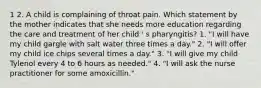 1 2. A child is complaining of throat pain. Which statement by the mother indicates that she needs more education regarding the care and treatment of her child ' s pharyngitis? 1. "I will have my child gargle with salt water three times a day." 2. "I will offer my child ice chips several times a day." 3. "I will give my child Tylenol every 4 to 6 hours as needed." 4. "I will ask the nurse practitioner for some amoxicillin."