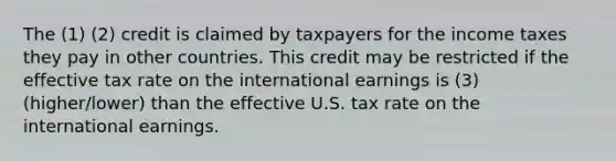 The (1) (2) credit is claimed by taxpayers for the income taxes they pay in other countries. This credit may be restricted if the effective tax rate on the international earnings is (3) (higher/lower) than the effective U.S. tax rate on the international earnings.