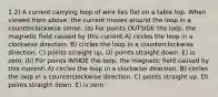 1 2) A current carrying loop of wire lies flat on a table top. When viewed from above, the current moves around the loop in a counterclockwise sense. (a) For points OUTSIDE the loop, the magnetic field caused by this current A) circles the loop in a clockwise direction. B) circles the loop in a counterclockwise direction. C) points straight up. D) points straight down. E) is zero. (b) For points INSIDE the loop, the magnetic field caused by this current A) circles the loop in a clockwise direction. B) circles the loop in a counterclockwise direction. C) points straight up. D) points straight down. E) is zero.