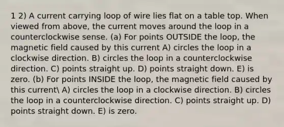 1 2) A current carrying loop of wire lies flat on a table top. When viewed from above, the current moves around the loop in a counterclockwise sense. (a) For points OUTSIDE the loop, the magnetic field caused by this current A) circles the loop in a clockwise direction. B) circles the loop in a counterclockwise direction. C) points straight up. D) points straight down. E) is zero. (b) For points INSIDE the loop, the magnetic field caused by this current A) circles the loop in a clockwise direction. B) circles the loop in a counterclockwise direction. C) points straight up. D) points straight down. E) is zero.