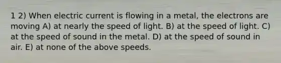 1 2) When electric current is flowing in a metal, the electrons are moving A) at nearly the speed of light. B) at the speed of light. C) at the speed of sound in the metal. D) at the speed of sound in air. E) at none of the above speeds.