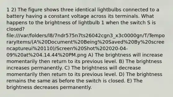 1 2) The figure shows three identical lightbulbs connected to a battery having a constant voltage across its terminals. What happens to the brightness of lightbulb 1 when the switch S is closed? file:///var/folders/l8/7ndr575n7ts26042cgn3_x3c0000gn/T/TemporaryItems/(A%20Document%20Being%20Saved%20By%20screencaptureui%20110)/Screen%20Shot%202020-04-09%20at%204.14.44%20PM.png A) The brightness will increase momentarily then return to its previous level. B) The brightness increases permanently. C) The brightness will decrease momentarily then return to its previous level. D) The brightness remains the same as before the switch is closed. E) The brightness decreases permanently.