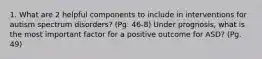 1. What are 2 helpful components to include in interventions for autism spectrum disorders? (Pg. 46-8) Under prognosis, what is the most important factor for a positive outcome for ASD? (Pg. 49)