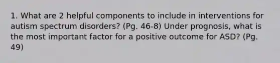 1. What are 2 helpful components to include in interventions for autism spectrum disorders? (Pg. 46-8) Under prognosis, what is the most important factor for a positive outcome for ASD? (Pg. 49)