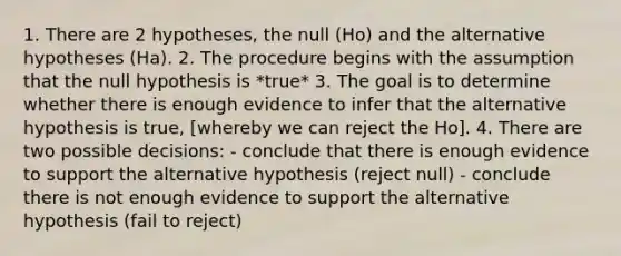 1. There are 2 hypotheses, the null (Ho) and the alternative hypotheses (Ha). 2. The procedure begins with the assumption that the null hypothesis is *true* 3. The goal is to determine whether there is enough evidence to infer that the alternative hypothesis is true, [whereby we can reject the Ho]. 4. There are two possible decisions: - conclude that there is enough evidence to support the alternative hypothesis (reject null) - conclude there is not enough evidence to support the alternative hypothesis (fail to reject)