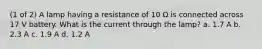 (1 of 2) A lamp having a resistance of 10 Ω is connected across 17 V battery. What is the current through the lamp? a. 1.7 A b. 2.3 A c. 1.9 A d. 1.2 A