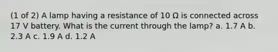 (1 of 2) A lamp having a resistance of 10 Ω is connected across 17 V battery. What is the current through the lamp? a. 1.7 A b. 2.3 A c. 1.9 A d. 1.2 A