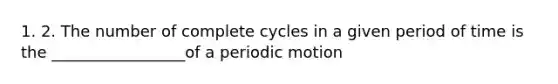 1. 2. The number of complete cycles in a given period of time is the _________________of a periodic motion