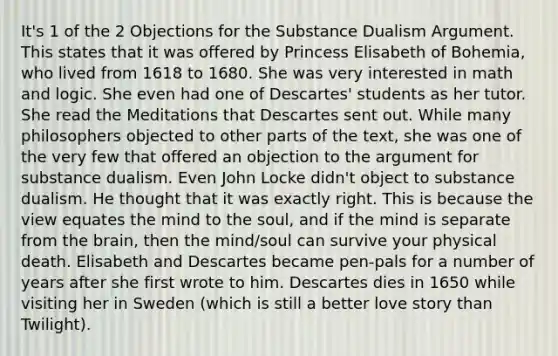 It's 1 of the 2 Objections for the Substance Dualism Argument. This states that it was offered by Princess Elisabeth of Bohemia, who lived from 1618 to 1680. She was very interested in math and logic. She even had one of Descartes' students as her tutor. She read the Meditations that Descartes sent out. While many philosophers objected to other parts of the text, she was one of the very few that offered an objection to the argument for substance dualism. Even John Locke didn't object to substance dualism. He thought that it was exactly right. This is because the view equates the mind to the soul, and if the mind is separate from the brain, then the mind/soul can survive your physical death. Elisabeth and Descartes became pen-pals for a number of years after she first wrote to him. Descartes dies in 1650 while visiting her in Sweden (which is still a better love story than Twilight).