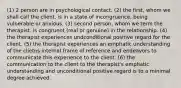 (1) 2 person are in psychological contact. (2) the first, whom we shall call the client, is in a state of incongruence, being vulnerable or anxious. (3) second person, whom we term the therapist, is congruent (real or genuine) in the relationship. (4) the therapist experiences undconditional positive regard for the client. (5) the therapist experiences an emphatic understanding of the clietns internal frame of reference and endeavors to communicate this experience to the client. (6) the communication to the client to the therapist's emphatic understanding and unconditional positive regard is to a minimal degree achieved.