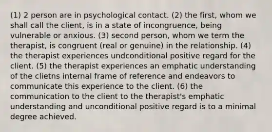 (1) 2 person are in psychological contact. (2) the first, whom we shall call the client, is in a state of incongruence, being vulnerable or anxious. (3) second person, whom we term the therapist, is congruent (real or genuine) in the relationship. (4) the therapist experiences undconditional positive regard for the client. (5) the therapist experiences an emphatic understanding of the clietns internal frame of reference and endeavors to communicate this experience to the client. (6) the communication to the client to the therapist's emphatic understanding and unconditional positive regard is to a minimal degree achieved.