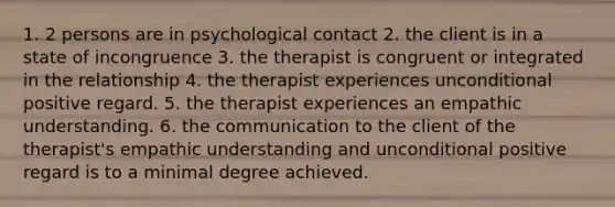 1. 2 persons are in psychological contact 2. the client is in a state of incongruence 3. the therapist is congruent or integrated in the relationship 4. the therapist experiences unconditional positive regard. 5. the therapist experiences an empathic understanding. 6. the communication to the client of the therapist's empathic understanding and unconditional positive regard is to a minimal degree achieved.