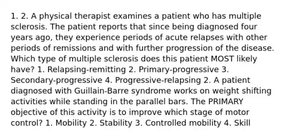 1. 2. A physical therapist examines a patient who has multiple sclerosis. The patient reports that since being diagnosed four years ago, they experience periods of acute relapses with other periods of remissions and with further progression of the disease. Which type of multiple sclerosis does this patient MOST likely have? 1. Relapsing-remitting 2. Primary-progressive 3. Secondary-progressive 4. Progressive-relapsing 2. A patient diagnosed with Guillain-Barre syndrome works on weight shifting activities while standing in the parallel bars. The PRIMARY objective of this activity is to improve which stage of motor control? 1. Mobility 2. Stability 3. Controlled mobility 4. Skill