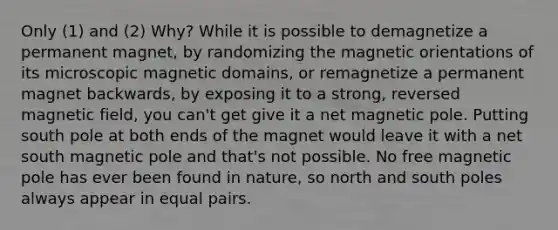 Only (1) and (2) Why? While it is possible to demagnetize a permanent magnet, by randomizing the magnetic orientations of its microscopic magnetic domains, or remagnetize a permanent magnet backwards, by exposing it to a strong, reversed magnetic field, you can't get give it a net magnetic pole. Putting south pole at both ends of the magnet would leave it with a net south magnetic pole and that's not possible. No free magnetic pole has ever been found in nature, so north and south poles always appear in equal pairs.