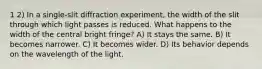 1 2) In a single-slit diffraction experiment, the width of the slit through which light passes is reduced. What happens to the width of the central bright fringe? A) It stays the same. B) It becomes narrower. C) It becomes wider. D) Its behavior depends on the wavelength of the light.