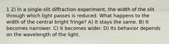 1 2) In a single-slit diffraction experiment, the width of the slit through which light passes is reduced. What happens to the width of the central bright fringe? A) It stays the same. B) It becomes narrower. C) It becomes wider. D) Its behavior depends on the wavelength of the light.