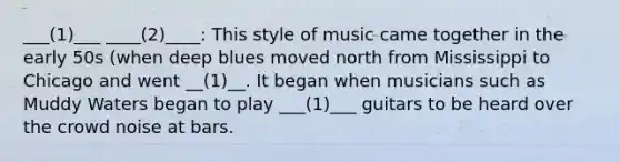 ___(1)___ ____(2)____: This style of music came together in the early 50s (when deep blues moved north from Mississippi to Chicago and went __(1)__. It began when musicians such as Muddy Waters began to play ___(1)___ guitars to be heard over the crowd noise at bars.