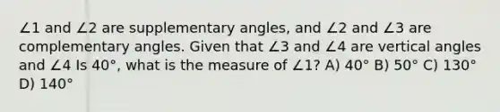 ∠1 and ∠2 are <a href='https://www.questionai.com/knowledge/kJ9h2ka8NK-supplementary-angles' class='anchor-knowledge'>supplementary angles</a>, and ∠2 and ∠3 are complementary angles. Given that ∠3 and ∠4 are <a href='https://www.questionai.com/knowledge/kEL1Rsq2rD-vertical-angles' class='anchor-knowledge'>vertical angles</a> and ∠4 Is 40°, what is the measure of ∠1? A) 40° B) 50° C) 130° D) 140°