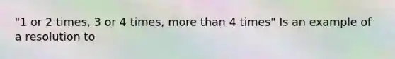 "1 or 2 times, 3 or 4 times, more than 4 times" Is an example of a resolution to