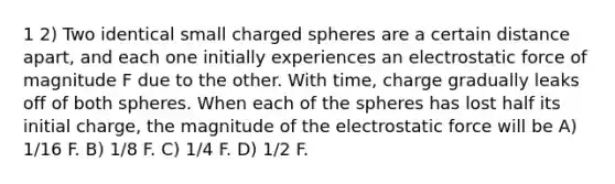 1 2) Two identical small charged spheres are a certain distance apart, and each one initially experiences an electrostatic force of magnitude F due to the other. With time, charge gradually leaks off of both spheres. When each of the spheres has lost half its initial charge, the magnitude of the electrostatic force will be A) 1/16 F. B) 1/8 F. C) 1/4 F. D) 1/2 F.