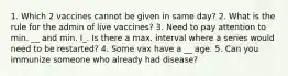 1. Which 2 vaccines cannot be given in same day? 2. What is the rule for the admin of live vaccines? 3. Need to pay attention to min. __ and min. I_. Is there a max. interval where a series would need to be restarted? 4. Some vax have a __ age. 5. Can you immunize someone who already had disease?