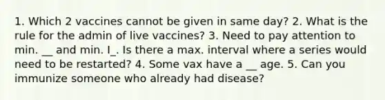 1. Which 2 vaccines cannot be given in same day? 2. What is the rule for the admin of live vaccines? 3. Need to pay attention to min. __ and min. I_. Is there a max. interval where a series would need to be restarted? 4. Some vax have a __ age. 5. Can you immunize someone who already had disease?