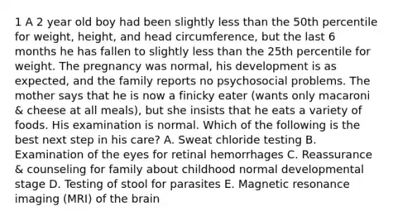 1 A 2 year old boy had been slightly less than the 50th percentile for weight, height, and head circumference, but the last 6 months he has fallen to slightly less than the 25th percentile for weight. The pregnancy was normal, his development is as expected, and the family reports no psychosocial problems. The mother says that he is now a finicky eater (wants only macaroni & cheese at all meals), but she insists that he eats a variety of foods. His examination is normal. Which of the following is the best next step in his care? A. Sweat chloride testing B. Examination of the eyes for retinal hemorrhages C. Reassurance & counseling for family about childhood normal developmental stage D. Testing of stool for parasites E. Magnetic resonance imaging (MRI) of the brain