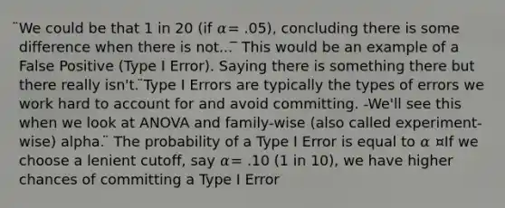 ̈We could be that 1 in 20 (if 𝛼= .05), concluding there is some difference when there is not... ̅ This would be an example of a False Positive (Type I Error). Saying there is something there but there really isn't. ̈Type I Errors are typically the types of errors we work hard to account for and avoid committing. -We'll see this when we look at ANOVA and family-wise (also called experiment-wise) alpha. ̈ The probability of a Type I Error is equal to 𝛼 ¤If we choose a lenient cutoff, say 𝛼= .10 (1 in 10), we have higher chances of committing a Type I Error