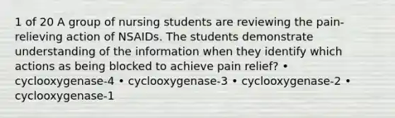 1 of 20 A group of nursing students are reviewing the pain-relieving action of NSAIDs. The students demonstrate understanding of the information when they identify which actions as being blocked to achieve pain relief? • cyclooxygenase-4 • cyclooxygenase-3 • cyclooxygenase-2 • cyclooxygenase-1