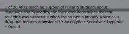 1 of 20 After teaching a group of nursing students about sedatives and hypnotics, the instructor determines that the teaching was successful when the students identify which as a drug that induces drowsiness? • Anxiolytic • Sedative • Hypnotic • Opioid