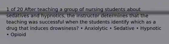 1 of 20 After teaching a group of nursing students about sedatives and hypnotics, the instructor determines that the teaching was successful when the students identify which as a drug that induces drowsiness? • Anxiolytic • Sedative • Hypnotic • Opioid