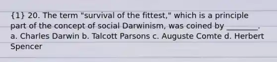 (1) 20. The term "survival of the fittest," which is a principle part of the concept of social Darwinism, was coined by ________. a. Charles Darwin b. Talcott Parsons c. Auguste Comte d. Herbert Spencer