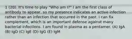 1 (20). It's time to play "Who am I?" I am the first class of antibody to appear, so my presence indicates an active infection rather than an infection that occurred in the past. I can fix complement, which is an important defense against many bacterial infections. I am found in plasma as a pentamer. (A) IgA (B) IgD (C) IgE (D) IgG (E) IgM