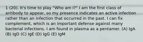 1 (20). It's time to play "Who am I?" I am the first class of antibody to appear, so my presence indicates an active infection rather than an infection that occurred in the past. I can fix complement, which is an important defense against many bacterial infections. I am found in plasma as a pentamer. (A) IgA (B) IgD (C) IgE (D) IgG (E) IgM