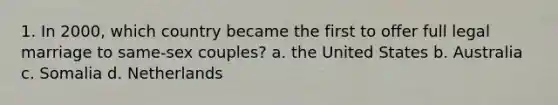 1. In 2000, which country became the first to offer full legal marriage to same-sex couples? a. the United States b. Australia c. Somalia d. Netherlands