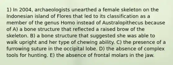 1) In 2004, archaeologists unearthed a female skeleton on the Indonesian island of Flores that led to its classification as a member of the genus Homo instead of Australopithecus because of A) a <a href='https://www.questionai.com/knowledge/kgWuCNs0Fr-bone-structure' class='anchor-knowledge'>bone structure</a> that reflected a raised brow of the skeleton. B) a bone structure that suggested she was able to walk upright and her type of chewing ability. C) the presence of a furrowing suture in the occipital lobe. D) the absence of complex tools for hunting. E) the absence of frontal molars in the jaw.