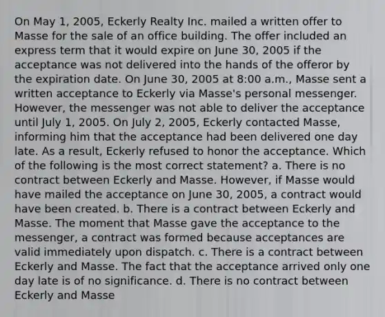 On May 1, 2005, Eckerly Realty Inc. mailed a written offer to Masse for the sale of an office building. The offer included an express term that it would expire on June 30, 2005 if the acceptance was not delivered into the hands of the offeror by the expiration date. On June 30, 2005 at 8:00 a.m., Masse sent a written acceptance to Eckerly via Masse's personal messenger. However, the messenger was not able to deliver the acceptance until July 1, 2005. On July 2, 2005, Eckerly contacted Masse, informing him that the acceptance had been delivered one day late. As a result, Eckerly refused to honor the acceptance. Which of the following is the most correct statement? a. There is no contract between Eckerly and Masse. However, if Masse would have mailed the acceptance on June 30, 2005, a contract would have been created. b. There is a contract between Eckerly and Masse. The moment that Masse gave the acceptance to the messenger, a contract was formed because acceptances are valid immediately upon dispatch. c. There is a contract between Eckerly and Masse. The fact that the acceptance arrived only one day late is of no significance. d. There is no contract between Eckerly and Masse