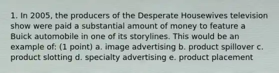 1. In 2005, the producers of the Desperate Housewives television show were paid a substantial amount of money to feature a Buick automobile in one of its storylines. This would be an example of: (1 point) a. image advertising b. product spillover c. product slotting d. specialty advertising e. product placement