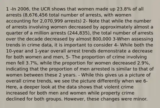 1 -In 2006, the UCR shows that women made up 23.8% of all arrests (8,676,456 total number of arrests, with women accounting for 2,070,999 arrests) 2- Note that while the number of arrests involving women decreased by approximately almost a quarter of a million arrests (244,835), the total number of arrests over the decade decreased by almost 800,000 3-When assessing trends in crime data, it is important to consider 4- While both the 10-year and 1-year overall arrest trends demonstrate a decrease for both women and men, 5- The proportion of crime involving men fell 3.7%, while the proportion for women decreased 2.9%, indicating that the proportion of men arrested is similar to that of women between these 2 years. - While this gives us a picture of overall crime trends, we see the picture differently when we 6- Here, a deeper look at the data shows that violent crime increased for both men and women while property crime declined for both groups. However, these changes were minor.