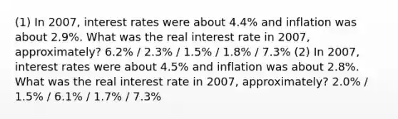 (1) In​ 2007, interest rates were about​ 4.4% and inflation was about​ 2.9%. What was the real interest rate in ​2007, approximately? 6.2% / 2.3% / 1.5% / 1.8% / 7.3% (2) In​ 2007, interest rates were about​ 4.5% and inflation was about​ 2.8%. What was the real interest rate in ​2007, approximately? 2.0% / 1.5% / 6.1% / 1.7% / 7.3%