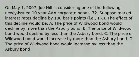 On May 1, 2007, Joe Hill is considering one of the following newly-issued 10 year AAA corporate bonds. 72. Suppose market interest rates decline by 100 basis points (i.e., 1%). The effect of this decline would be: A. The price of Wildwood bond would decline by more than the Asbury bond. B. The price of Wildwood bond would decline by less than the Asbury bond. C. The price of Wildwood bond would increase by more than the Asbury bond. D. The price of Wildwood bond would increase by less than the Asbury bond