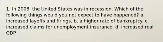 1. In 2008, the United States was in recession. Which of the following things would you not expect to have happened? a. increased layoffs and firings. b. a higher rate of bankruptcy. c. increased claims for unemployment insurance. d. increased real GDP.