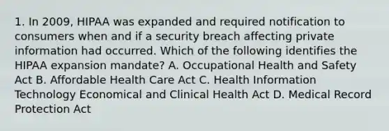 1. In 2009, HIPAA was expanded and required notification to consumers when and if a security breach affecting private information had occurred. Which of the following identifies the HIPAA expansion mandate? A. Occupational Health and Safety Act B. Affordable Health Care Act C. Health Information Technology Economical and Clinical Health Act D. Medical Record Protection Act