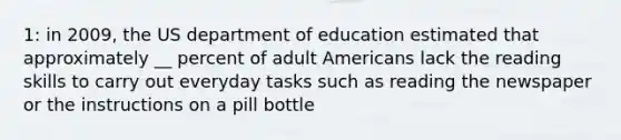 1: in 2009, the US department of education estimated that approximately __ percent of adult Americans lack the reading skills to carry out everyday tasks such as reading the newspaper or the instructions on a pill bottle