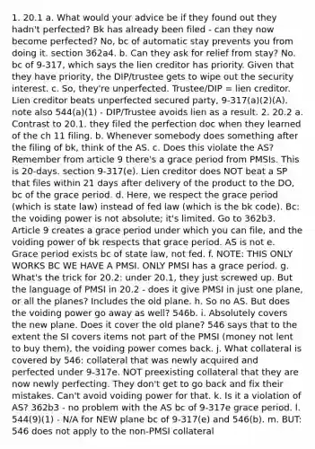 1. 20.1 a. What would your advice be if they found out they hadn't perfected? Bk has already been filed - can they now become perfected? No, bc of automatic stay prevents you from doing it. section 362a4. b. Can they ask for relief from stay? No. bc of 9-317, which says the lien creditor has priority. Given that they have priority, the DIP/trustee gets to wipe out the security interest. c. So, they're unperfected. Trustee/DIP = lien creditor. Lien creditor beats unperfected secured party, 9-317(a)(2)(A). note also 544(a)(1) - DIP/Trustee avoids lien as a result. 2. 20.2 a. Contrast to 20.1. they filed the perfection doc when they learned of the ch 11 filing. b. Whenever somebody does something after the filing of bk, think of the AS. c. Does this violate the AS? Remember from article 9 there's a grace period from PMSIs. This is 20-days. section 9-317(e). Lien creditor does NOT beat a SP that files within 21 days after delivery of the product to the DO, bc of the grace period. d. Here, we respect the grace period (which is state law) instead of fed law (which is the bk code). Bc: the voiding power is not absolute; it's limited. Go to 362b3. Article 9 creates a grace period under which you can file, and the voiding power of bk respects that grace period. AS is not e. Grace period exists bc of state law, not fed. f. NOTE: THIS ONLY WORKS BC WE HAVE A PMSI. ONLY PMSI has a grace period. g. What's the trick for 20.2: under 20.1, they just screwed up. But the language of PMSI in 20.2 - does it give PMSI in just one plane, or all the planes? Includes the old plane. h. So no AS. But does the voiding power go away as well? 546b. i. Absolutely covers the new plane. Does it cover the old plane? 546 says that to the extent the SI covers items not part of the PMSI (money not lent to buy them), the voiding power comes back. j. What collateral is covered by 546: collateral that was newly acquired and perfected under 9-317e. NOT preexisting collateral that they are now newly perfecting. They don't get to go back and fix their mistakes. Can't avoid voiding power for that. k. Is it a violation of AS? 362b3 - no problem with the AS bc of 9-317e grace period. l. 544(9)(1) - N/A for NEW plane bc of 9-317(e) and 546(b). m. BUT: 546 does not apply to the non-PMSI collateral