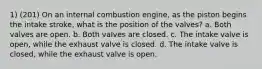 1) (201) On an internal combustion engine, as the piston begins the intake stroke, what is the position of the valves? a. Both valves are open. b. Both valves are closed. c. The intake valve is open, while the exhaust valve is closed. d. The intake valve is closed, while the exhaust valve is open.