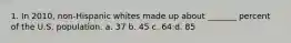 1. In 2010, non-Hispanic whites made up about _______ percent of the U.S. population. a. 37 b. 45 c. 64 d. 85