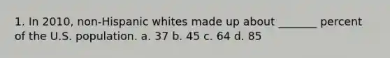 1. In 2010, non-Hispanic whites made up about _______ percent of the U.S. population. a. 37 b. 45 c. 64 d. 85